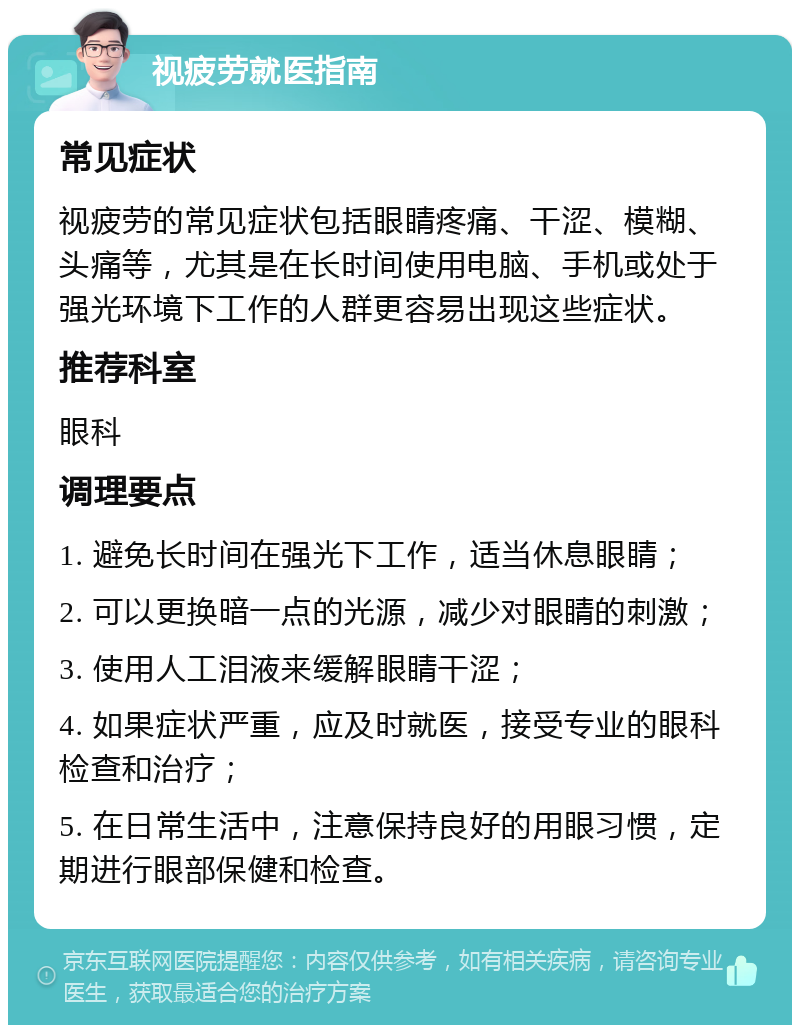 视疲劳就医指南 常见症状 视疲劳的常见症状包括眼睛疼痛、干涩、模糊、头痛等，尤其是在长时间使用电脑、手机或处于强光环境下工作的人群更容易出现这些症状。 推荐科室 眼科 调理要点 1. 避免长时间在强光下工作，适当休息眼睛； 2. 可以更换暗一点的光源，减少对眼睛的刺激； 3. 使用人工泪液来缓解眼睛干涩； 4. 如果症状严重，应及时就医，接受专业的眼科检查和治疗； 5. 在日常生活中，注意保持良好的用眼习惯，定期进行眼部保健和检查。