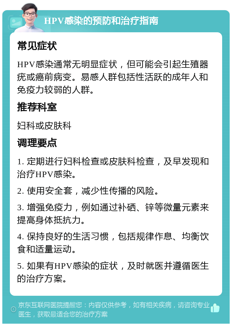 HPV感染的预防和治疗指南 常见症状 HPV感染通常无明显症状，但可能会引起生殖器疣或癌前病变。易感人群包括性活跃的成年人和免疫力较弱的人群。 推荐科室 妇科或皮肤科 调理要点 1. 定期进行妇科检查或皮肤科检查，及早发现和治疗HPV感染。 2. 使用安全套，减少性传播的风险。 3. 增强免疫力，例如通过补硒、锌等微量元素来提高身体抵抗力。 4. 保持良好的生活习惯，包括规律作息、均衡饮食和适量运动。 5. 如果有HPV感染的症状，及时就医并遵循医生的治疗方案。