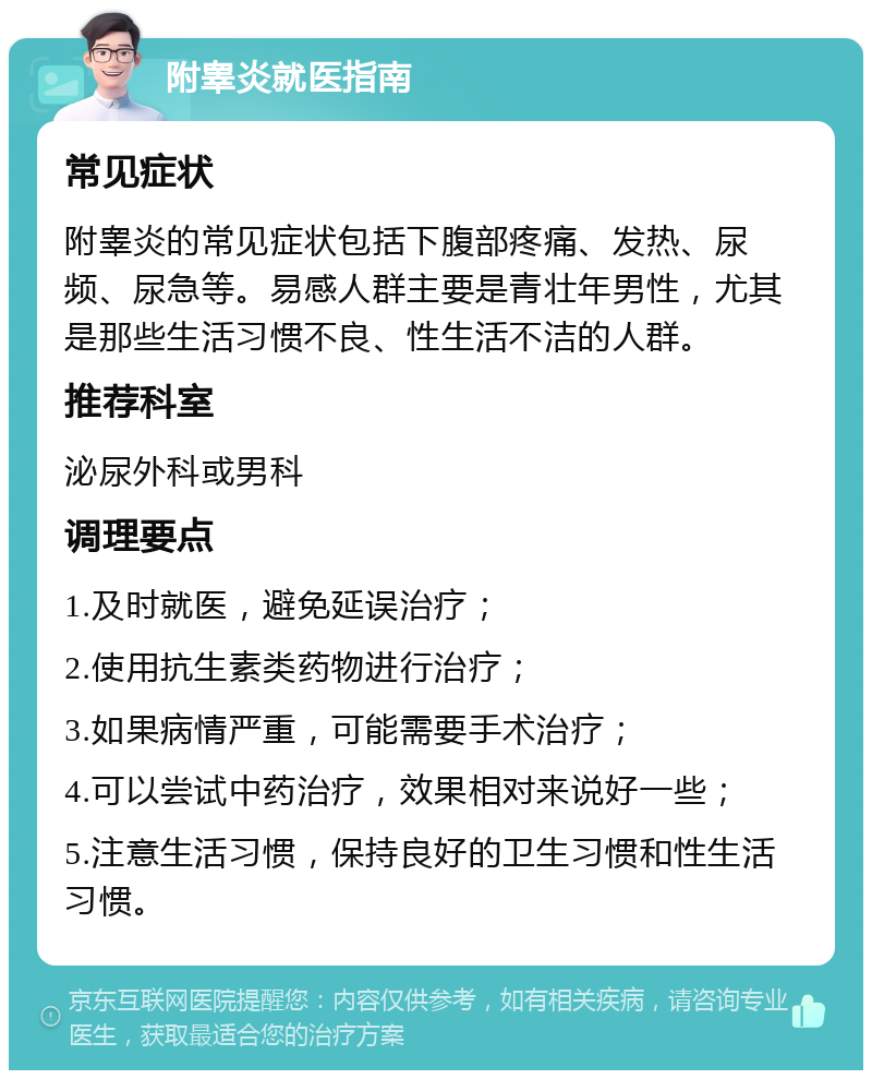 附睾炎就医指南 常见症状 附睾炎的常见症状包括下腹部疼痛、发热、尿频、尿急等。易感人群主要是青壮年男性，尤其是那些生活习惯不良、性生活不洁的人群。 推荐科室 泌尿外科或男科 调理要点 1.及时就医，避免延误治疗； 2.使用抗生素类药物进行治疗； 3.如果病情严重，可能需要手术治疗； 4.可以尝试中药治疗，效果相对来说好一些； 5.注意生活习惯，保持良好的卫生习惯和性生活习惯。