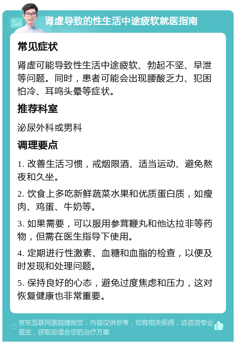 肾虚导致的性生活中途疲软就医指南 常见症状 肾虚可能导致性生活中途疲软、勃起不坚、早泄等问题。同时，患者可能会出现腰酸乏力、犯困怕冷、耳鸣头晕等症状。 推荐科室 泌尿外科或男科 调理要点 1. 改善生活习惯，戒烟限酒、适当运动、避免熬夜和久坐。 2. 饮食上多吃新鲜蔬菜水果和优质蛋白质，如瘦肉、鸡蛋、牛奶等。 3. 如果需要，可以服用参茸鞭丸和他达拉非等药物，但需在医生指导下使用。 4. 定期进行性激素、血糖和血脂的检查，以便及时发现和处理问题。 5. 保持良好的心态，避免过度焦虑和压力，这对恢复健康也非常重要。