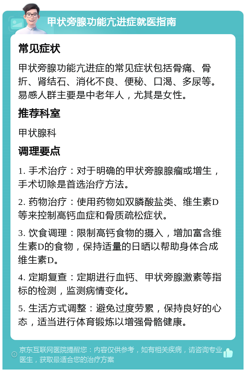 甲状旁腺功能亢进症就医指南 常见症状 甲状旁腺功能亢进症的常见症状包括骨痛、骨折、肾结石、消化不良、便秘、口渴、多尿等。易感人群主要是中老年人，尤其是女性。 推荐科室 甲状腺科 调理要点 1. 手术治疗：对于明确的甲状旁腺腺瘤或增生，手术切除是首选治疗方法。 2. 药物治疗：使用药物如双膦酸盐类、维生素D等来控制高钙血症和骨质疏松症状。 3. 饮食调理：限制高钙食物的摄入，增加富含维生素D的食物，保持适量的日晒以帮助身体合成维生素D。 4. 定期复查：定期进行血钙、甲状旁腺激素等指标的检测，监测病情变化。 5. 生活方式调整：避免过度劳累，保持良好的心态，适当进行体育锻炼以增强骨骼健康。