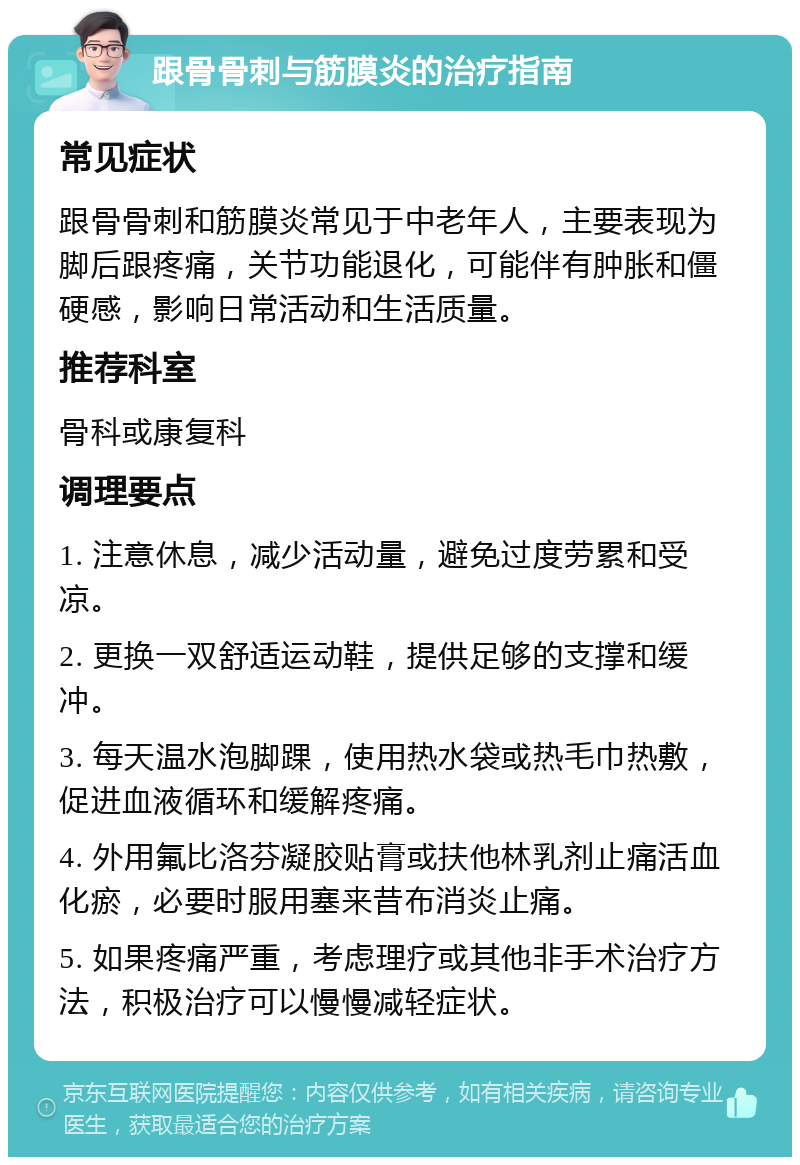 跟骨骨刺与筋膜炎的治疗指南 常见症状 跟骨骨刺和筋膜炎常见于中老年人，主要表现为脚后跟疼痛，关节功能退化，可能伴有肿胀和僵硬感，影响日常活动和生活质量。 推荐科室 骨科或康复科 调理要点 1. 注意休息，减少活动量，避免过度劳累和受凉。 2. 更换一双舒适运动鞋，提供足够的支撑和缓冲。 3. 每天温水泡脚踝，使用热水袋或热毛巾热敷，促进血液循环和缓解疼痛。 4. 外用氟比洛芬凝胶贴膏或扶他林乳剂止痛活血化瘀，必要时服用塞来昔布消炎止痛。 5. 如果疼痛严重，考虑理疗或其他非手术治疗方法，积极治疗可以慢慢减轻症状。