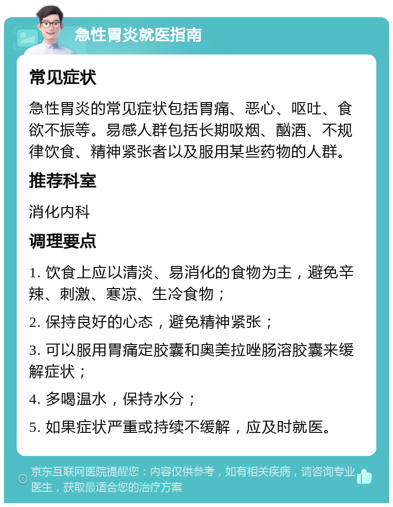 急性胃炎就医指南 常见症状 急性胃炎的常见症状包括胃痛、恶心、呕吐、食欲不振等。易感人群包括长期吸烟、酗酒、不规律饮食、精神紧张者以及服用某些药物的人群。 推荐科室 消化内科 调理要点 1. 饮食上应以清淡、易消化的食物为主，避免辛辣、刺激、寒凉、生冷食物； 2. 保持良好的心态，避免精神紧张； 3. 可以服用胃痛定胶囊和奥美拉唑肠溶胶囊来缓解症状； 4. 多喝温水，保持水分； 5. 如果症状严重或持续不缓解，应及时就医。