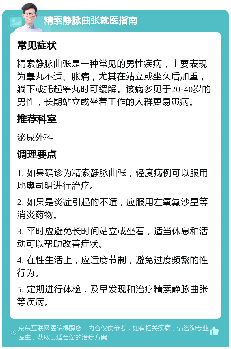 精索静脉曲张就医指南 常见症状 精索静脉曲张是一种常见的男性疾病，主要表现为睾丸不适、胀痛，尤其在站立或坐久后加重，躺下或托起睾丸时可缓解。该病多见于20-40岁的男性，长期站立或坐着工作的人群更易患病。 推荐科室 泌尿外科 调理要点 1. 如果确诊为精索静脉曲张，轻度病例可以服用地奥司明进行治疗。 2. 如果是炎症引起的不适，应服用左氧氟沙星等消炎药物。 3. 平时应避免长时间站立或坐着，适当休息和活动可以帮助改善症状。 4. 在性生活上，应适度节制，避免过度频繁的性行为。 5. 定期进行体检，及早发现和治疗精索静脉曲张等疾病。