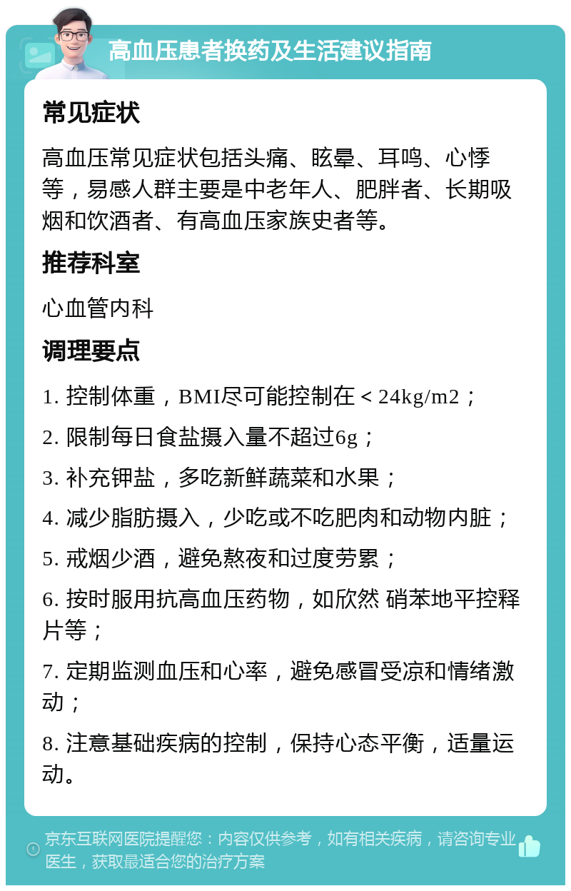 高血压患者换药及生活建议指南 常见症状 高血压常见症状包括头痛、眩晕、耳鸣、心悸等，易感人群主要是中老年人、肥胖者、长期吸烟和饮酒者、有高血压家族史者等。 推荐科室 心血管内科 调理要点 1. 控制体重，BMI尽可能控制在＜24kg/m2； 2. 限制每日食盐摄入量不超过6g； 3. 补充钾盐，多吃新鲜蔬菜和水果； 4. 减少脂肪摄入，少吃或不吃肥肉和动物内脏； 5. 戒烟少酒，避免熬夜和过度劳累； 6. 按时服用抗高血压药物，如欣然 硝苯地平控释片等； 7. 定期监测血压和心率，避免感冒受凉和情绪激动； 8. 注意基础疾病的控制，保持心态平衡，适量运动。