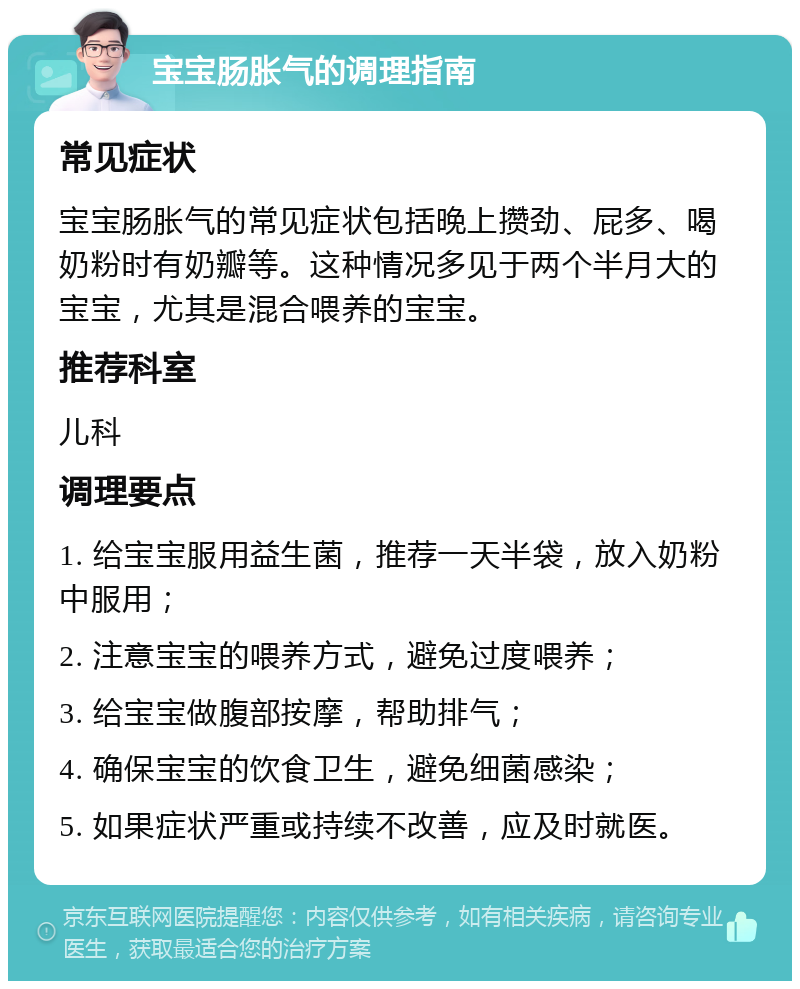 宝宝肠胀气的调理指南 常见症状 宝宝肠胀气的常见症状包括晚上攒劲、屁多、喝奶粉时有奶瓣等。这种情况多见于两个半月大的宝宝，尤其是混合喂养的宝宝。 推荐科室 儿科 调理要点 1. 给宝宝服用益生菌，推荐一天半袋，放入奶粉中服用； 2. 注意宝宝的喂养方式，避免过度喂养； 3. 给宝宝做腹部按摩，帮助排气； 4. 确保宝宝的饮食卫生，避免细菌感染； 5. 如果症状严重或持续不改善，应及时就医。