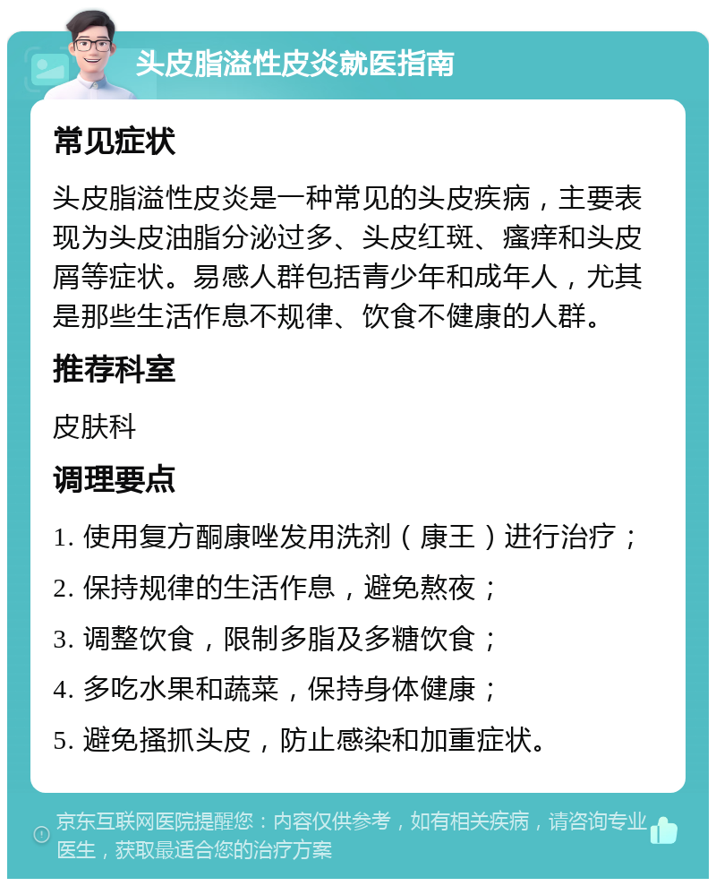 头皮脂溢性皮炎就医指南 常见症状 头皮脂溢性皮炎是一种常见的头皮疾病，主要表现为头皮油脂分泌过多、头皮红斑、瘙痒和头皮屑等症状。易感人群包括青少年和成年人，尤其是那些生活作息不规律、饮食不健康的人群。 推荐科室 皮肤科 调理要点 1. 使用复方酮康唑发用洗剂（康王）进行治疗； 2. 保持规律的生活作息，避免熬夜； 3. 调整饮食，限制多脂及多糖饮食； 4. 多吃水果和蔬菜，保持身体健康； 5. 避免搔抓头皮，防止感染和加重症状。