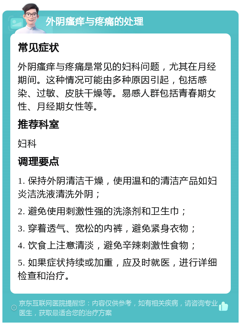 外阴瘙痒与疼痛的处理 常见症状 外阴瘙痒与疼痛是常见的妇科问题，尤其在月经期间。这种情况可能由多种原因引起，包括感染、过敏、皮肤干燥等。易感人群包括青春期女性、月经期女性等。 推荐科室 妇科 调理要点 1. 保持外阴清洁干燥，使用温和的清洁产品如妇炎洁洗液清洗外阴； 2. 避免使用刺激性强的洗涤剂和卫生巾； 3. 穿着透气、宽松的内裤，避免紧身衣物； 4. 饮食上注意清淡，避免辛辣刺激性食物； 5. 如果症状持续或加重，应及时就医，进行详细检查和治疗。