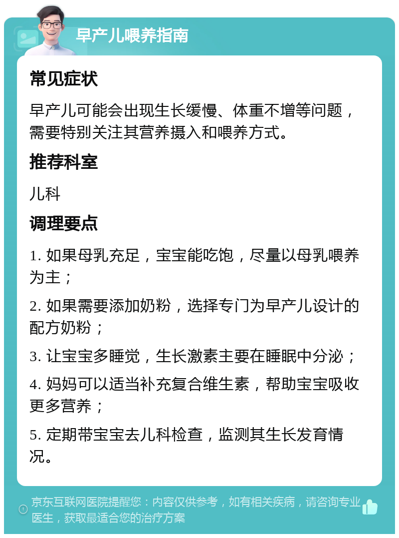 早产儿喂养指南 常见症状 早产儿可能会出现生长缓慢、体重不增等问题，需要特别关注其营养摄入和喂养方式。 推荐科室 儿科 调理要点 1. 如果母乳充足，宝宝能吃饱，尽量以母乳喂养为主； 2. 如果需要添加奶粉，选择专门为早产儿设计的配方奶粉； 3. 让宝宝多睡觉，生长激素主要在睡眠中分泌； 4. 妈妈可以适当补充复合维生素，帮助宝宝吸收更多营养； 5. 定期带宝宝去儿科检查，监测其生长发育情况。