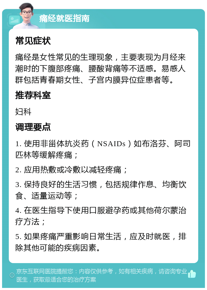 痛经就医指南 常见症状 痛经是女性常见的生理现象，主要表现为月经来潮时的下腹部疼痛、腰酸背痛等不适感。易感人群包括青春期女性、子宫内膜异位症患者等。 推荐科室 妇科 调理要点 1. 使用非甾体抗炎药（NSAIDs）如布洛芬、阿司匹林等缓解疼痛； 2. 应用热敷或冷敷以减轻疼痛； 3. 保持良好的生活习惯，包括规律作息、均衡饮食、适量运动等； 4. 在医生指导下使用口服避孕药或其他荷尔蒙治疗方法； 5. 如果疼痛严重影响日常生活，应及时就医，排除其他可能的疾病因素。