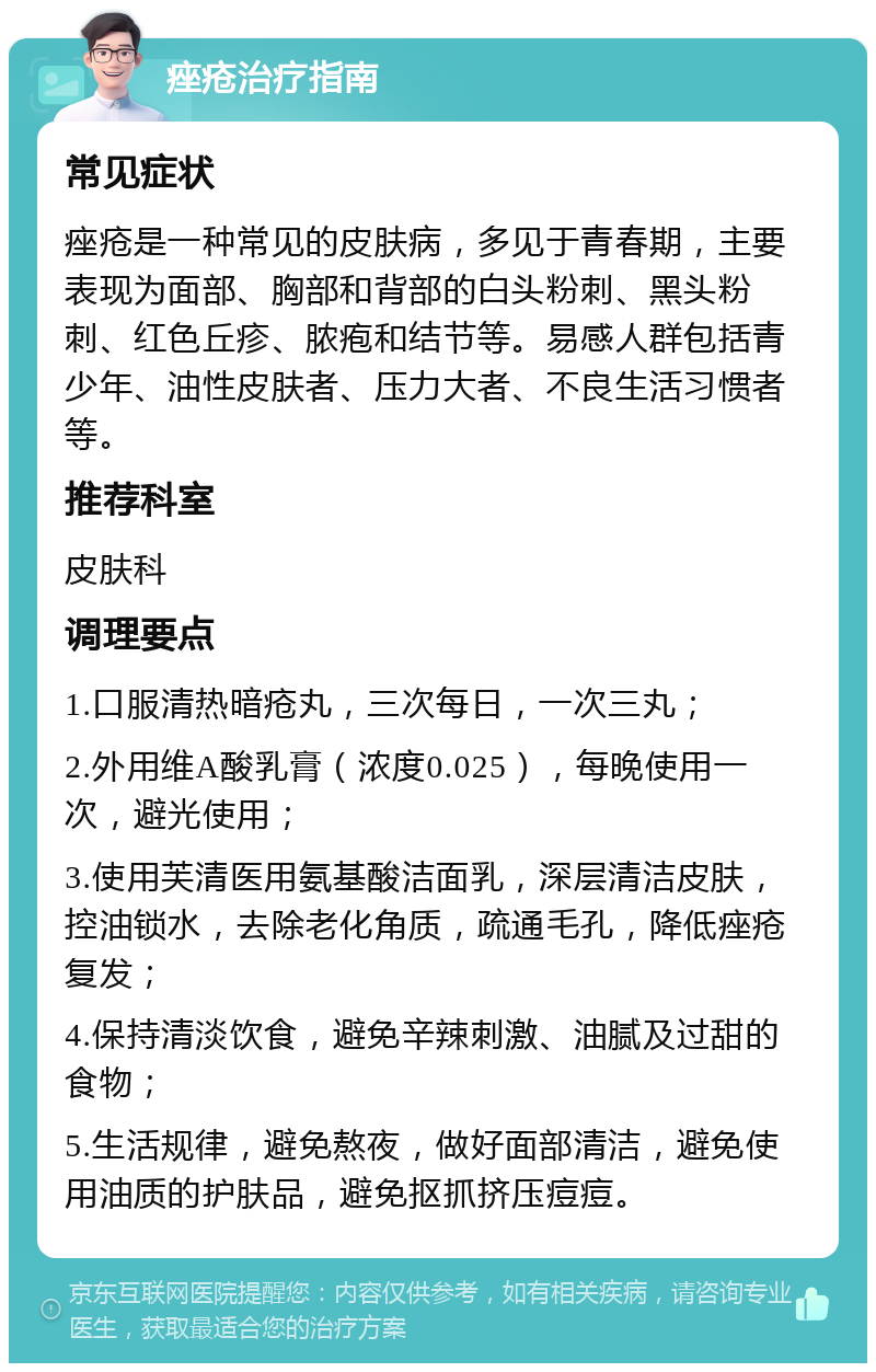 痤疮治疗指南 常见症状 痤疮是一种常见的皮肤病，多见于青春期，主要表现为面部、胸部和背部的白头粉刺、黑头粉刺、红色丘疹、脓疱和结节等。易感人群包括青少年、油性皮肤者、压力大者、不良生活习惯者等。 推荐科室 皮肤科 调理要点 1.口服清热暗疮丸，三次每日，一次三丸； 2.外用维A酸乳膏（浓度0.025），每晚使用一次，避光使用； 3.使用芙清医用氨基酸洁面乳，深层清洁皮肤，控油锁水，去除老化角质，疏通毛孔，降低痤疮复发； 4.保持清淡饮食，避免辛辣刺激、油腻及过甜的食物； 5.生活规律，避免熬夜，做好面部清洁，避免使用油质的护肤品，避免抠抓挤压痘痘。