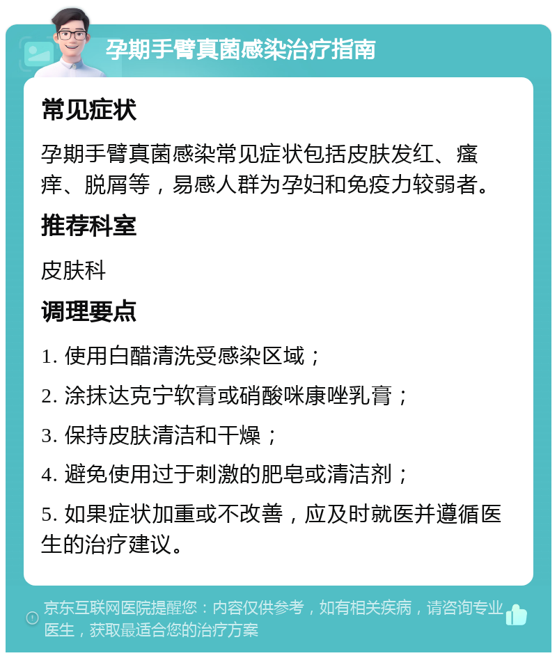 孕期手臂真菌感染治疗指南 常见症状 孕期手臂真菌感染常见症状包括皮肤发红、瘙痒、脱屑等，易感人群为孕妇和免疫力较弱者。 推荐科室 皮肤科 调理要点 1. 使用白醋清洗受感染区域； 2. 涂抹达克宁软膏或硝酸咪康唑乳膏； 3. 保持皮肤清洁和干燥； 4. 避免使用过于刺激的肥皂或清洁剂； 5. 如果症状加重或不改善，应及时就医并遵循医生的治疗建议。