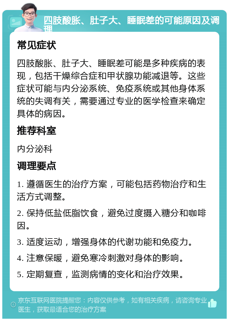 四肢酸胀、肚子大、睡眠差的可能原因及调理 常见症状 四肢酸胀、肚子大、睡眠差可能是多种疾病的表现，包括干燥综合症和甲状腺功能减退等。这些症状可能与内分泌系统、免疫系统或其他身体系统的失调有关，需要通过专业的医学检查来确定具体的病因。 推荐科室 内分泌科 调理要点 1. 遵循医生的治疗方案，可能包括药物治疗和生活方式调整。 2. 保持低盐低脂饮食，避免过度摄入糖分和咖啡因。 3. 适度运动，增强身体的代谢功能和免疫力。 4. 注意保暖，避免寒冷刺激对身体的影响。 5. 定期复查，监测病情的变化和治疗效果。