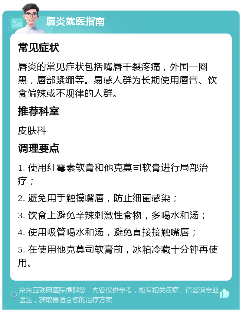 唇炎就医指南 常见症状 唇炎的常见症状包括嘴唇干裂疼痛，外围一圈黑，唇部紧绷等。易感人群为长期使用唇膏、饮食偏辣或不规律的人群。 推荐科室 皮肤科 调理要点 1. 使用红霉素软膏和他克莫司软膏进行局部治疗； 2. 避免用手触摸嘴唇，防止细菌感染； 3. 饮食上避免辛辣刺激性食物，多喝水和汤； 4. 使用吸管喝水和汤，避免直接接触嘴唇； 5. 在使用他克莫司软膏前，冰箱冷藏十分钟再使用。