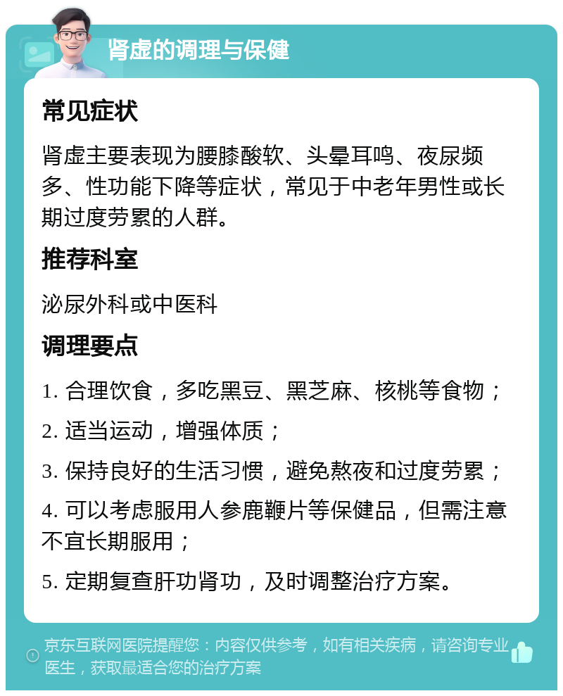 肾虚的调理与保健 常见症状 肾虚主要表现为腰膝酸软、头晕耳鸣、夜尿频多、性功能下降等症状，常见于中老年男性或长期过度劳累的人群。 推荐科室 泌尿外科或中医科 调理要点 1. 合理饮食，多吃黑豆、黑芝麻、核桃等食物； 2. 适当运动，增强体质； 3. 保持良好的生活习惯，避免熬夜和过度劳累； 4. 可以考虑服用人参鹿鞭片等保健品，但需注意不宜长期服用； 5. 定期复查肝功肾功，及时调整治疗方案。