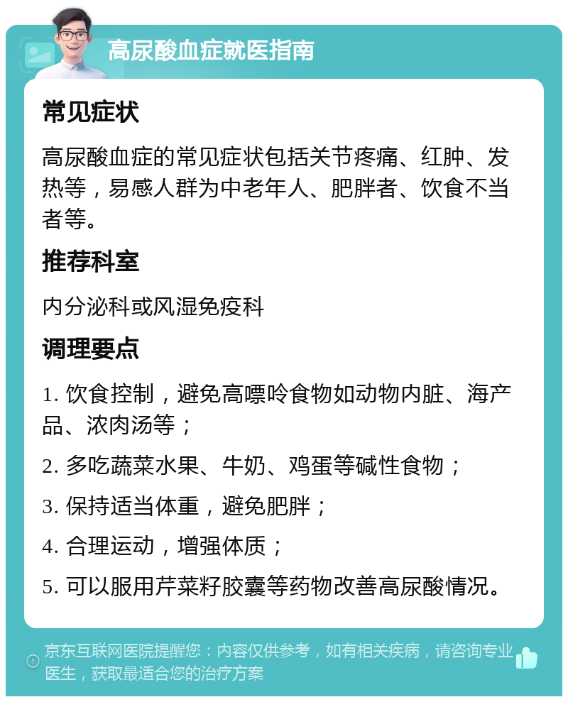 高尿酸血症就医指南 常见症状 高尿酸血症的常见症状包括关节疼痛、红肿、发热等，易感人群为中老年人、肥胖者、饮食不当者等。 推荐科室 内分泌科或风湿免疫科 调理要点 1. 饮食控制，避免高嘌呤食物如动物内脏、海产品、浓肉汤等； 2. 多吃蔬菜水果、牛奶、鸡蛋等碱性食物； 3. 保持适当体重，避免肥胖； 4. 合理运动，增强体质； 5. 可以服用芹菜籽胶囊等药物改善高尿酸情况。