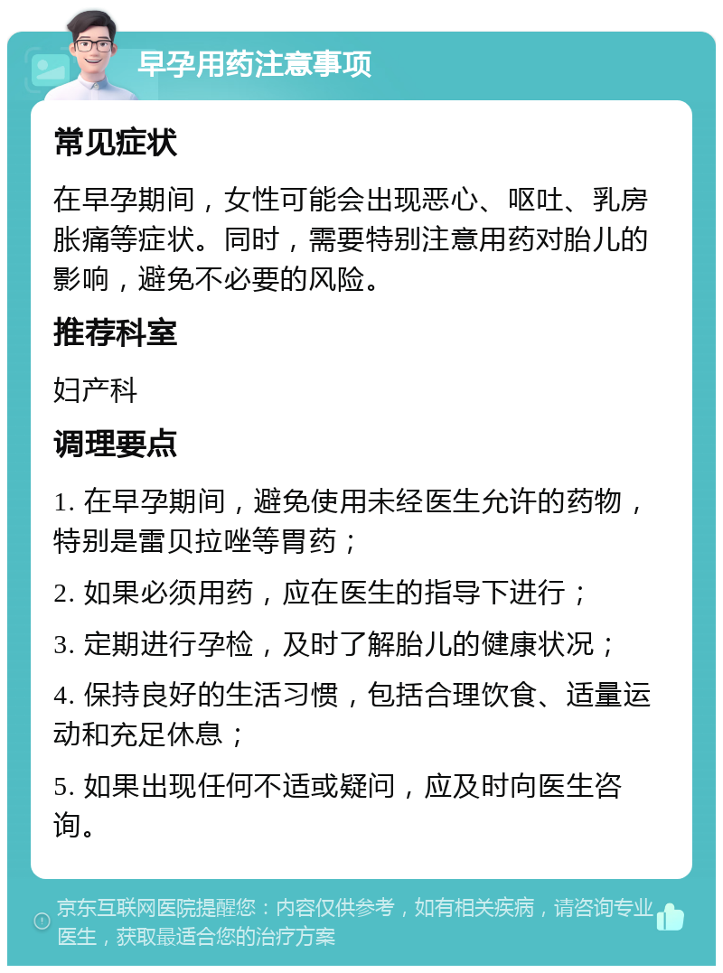 早孕用药注意事项 常见症状 在早孕期间，女性可能会出现恶心、呕吐、乳房胀痛等症状。同时，需要特别注意用药对胎儿的影响，避免不必要的风险。 推荐科室 妇产科 调理要点 1. 在早孕期间，避免使用未经医生允许的药物，特别是雷贝拉唑等胃药； 2. 如果必须用药，应在医生的指导下进行； 3. 定期进行孕检，及时了解胎儿的健康状况； 4. 保持良好的生活习惯，包括合理饮食、适量运动和充足休息； 5. 如果出现任何不适或疑问，应及时向医生咨询。