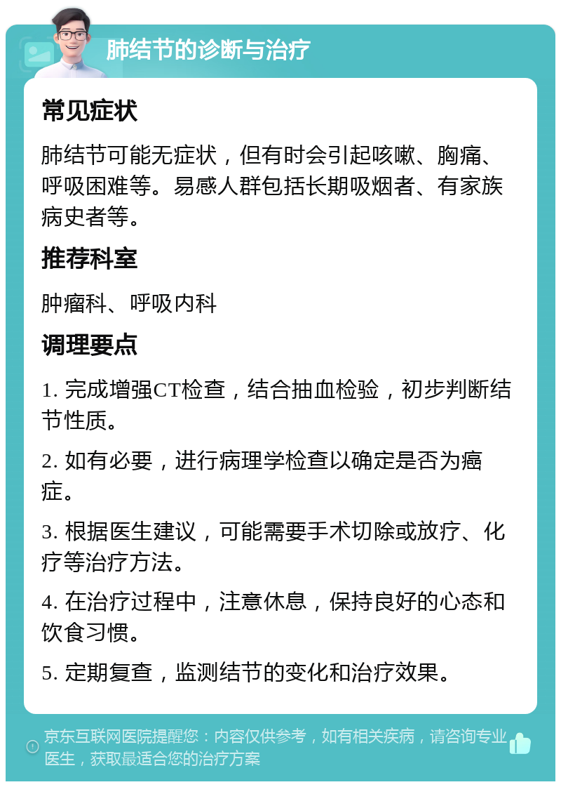 肺结节的诊断与治疗 常见症状 肺结节可能无症状，但有时会引起咳嗽、胸痛、呼吸困难等。易感人群包括长期吸烟者、有家族病史者等。 推荐科室 肿瘤科、呼吸内科 调理要点 1. 完成增强CT检查，结合抽血检验，初步判断结节性质。 2. 如有必要，进行病理学检查以确定是否为癌症。 3. 根据医生建议，可能需要手术切除或放疗、化疗等治疗方法。 4. 在治疗过程中，注意休息，保持良好的心态和饮食习惯。 5. 定期复查，监测结节的变化和治疗效果。