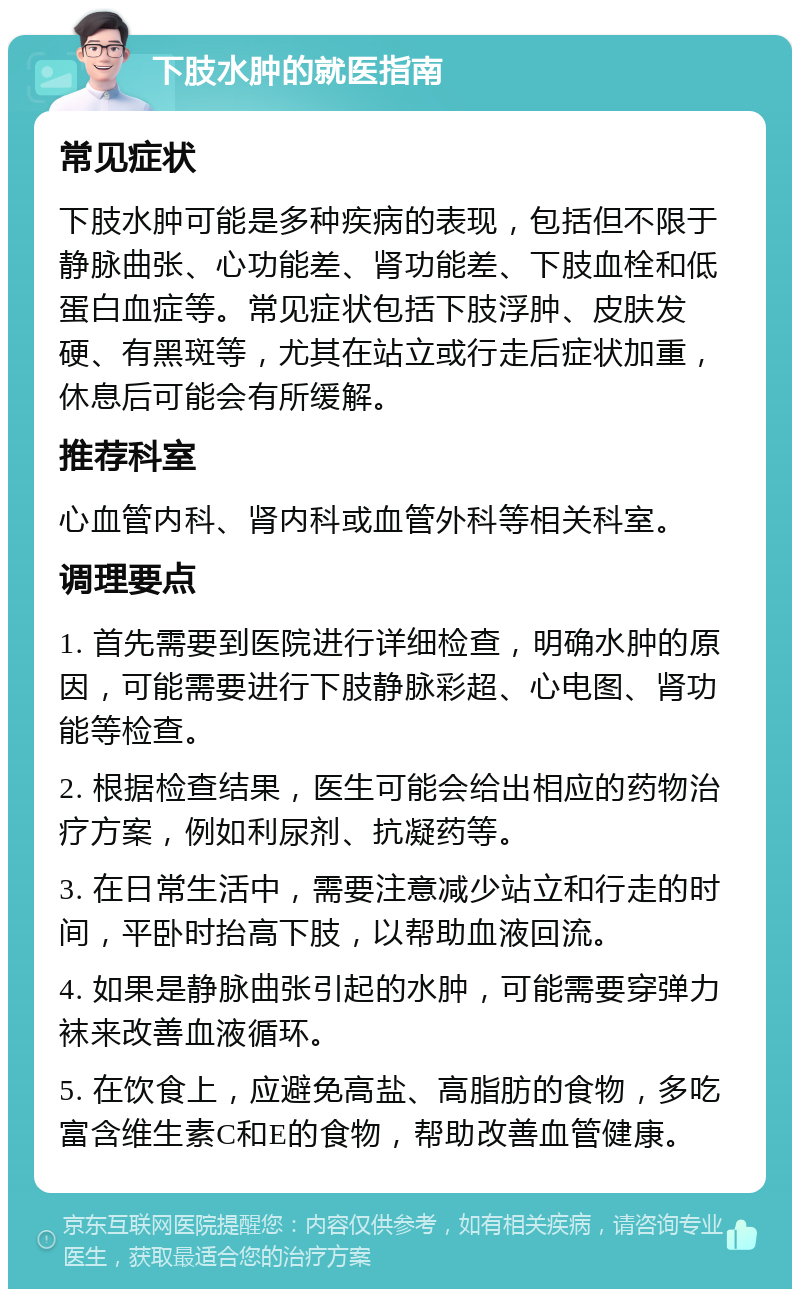 下肢水肿的就医指南 常见症状 下肢水肿可能是多种疾病的表现，包括但不限于静脉曲张、心功能差、肾功能差、下肢血栓和低蛋白血症等。常见症状包括下肢浮肿、皮肤发硬、有黑斑等，尤其在站立或行走后症状加重，休息后可能会有所缓解。 推荐科室 心血管内科、肾内科或血管外科等相关科室。 调理要点 1. 首先需要到医院进行详细检查，明确水肿的原因，可能需要进行下肢静脉彩超、心电图、肾功能等检查。 2. 根据检查结果，医生可能会给出相应的药物治疗方案，例如利尿剂、抗凝药等。 3. 在日常生活中，需要注意减少站立和行走的时间，平卧时抬高下肢，以帮助血液回流。 4. 如果是静脉曲张引起的水肿，可能需要穿弹力袜来改善血液循环。 5. 在饮食上，应避免高盐、高脂肪的食物，多吃富含维生素C和E的食物，帮助改善血管健康。