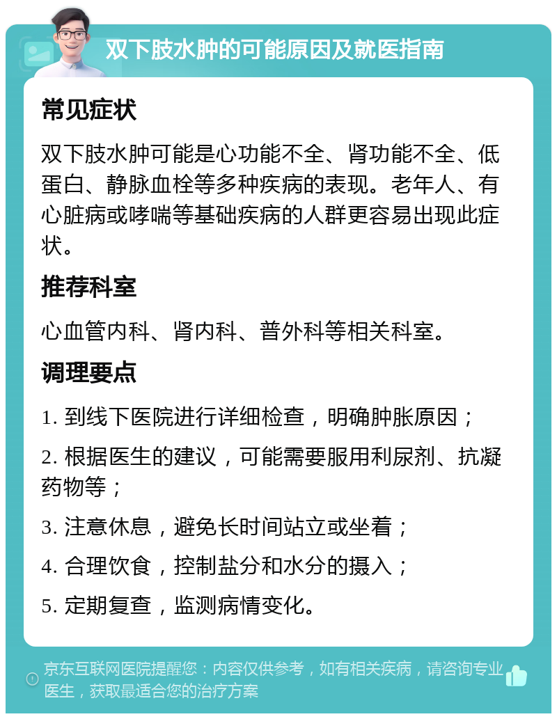 双下肢水肿的可能原因及就医指南 常见症状 双下肢水肿可能是心功能不全、肾功能不全、低蛋白、静脉血栓等多种疾病的表现。老年人、有心脏病或哮喘等基础疾病的人群更容易出现此症状。 推荐科室 心血管内科、肾内科、普外科等相关科室。 调理要点 1. 到线下医院进行详细检查，明确肿胀原因； 2. 根据医生的建议，可能需要服用利尿剂、抗凝药物等； 3. 注意休息，避免长时间站立或坐着； 4. 合理饮食，控制盐分和水分的摄入； 5. 定期复查，监测病情变化。