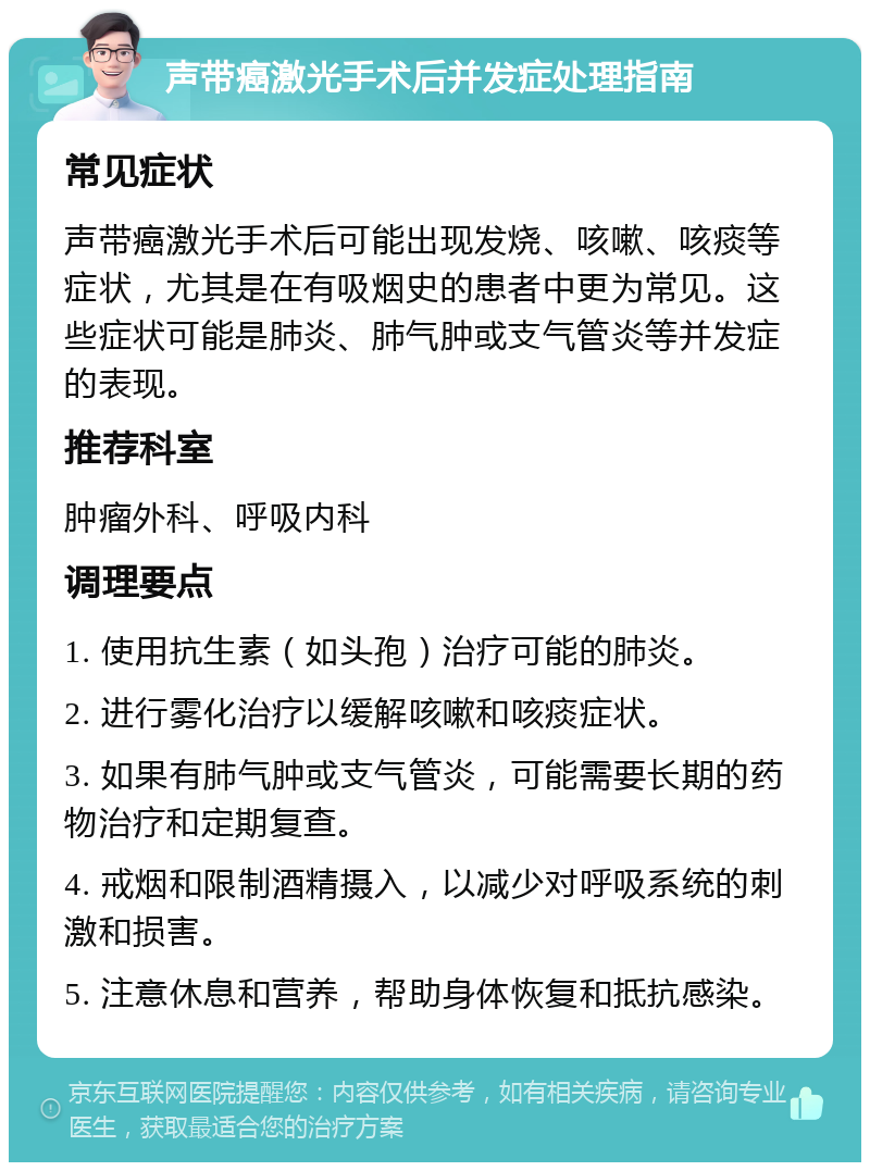 声带癌激光手术后并发症处理指南 常见症状 声带癌激光手术后可能出现发烧、咳嗽、咳痰等症状，尤其是在有吸烟史的患者中更为常见。这些症状可能是肺炎、肺气肿或支气管炎等并发症的表现。 推荐科室 肿瘤外科、呼吸内科 调理要点 1. 使用抗生素（如头孢）治疗可能的肺炎。 2. 进行雾化治疗以缓解咳嗽和咳痰症状。 3. 如果有肺气肿或支气管炎，可能需要长期的药物治疗和定期复查。 4. 戒烟和限制酒精摄入，以减少对呼吸系统的刺激和损害。 5. 注意休息和营养，帮助身体恢复和抵抗感染。