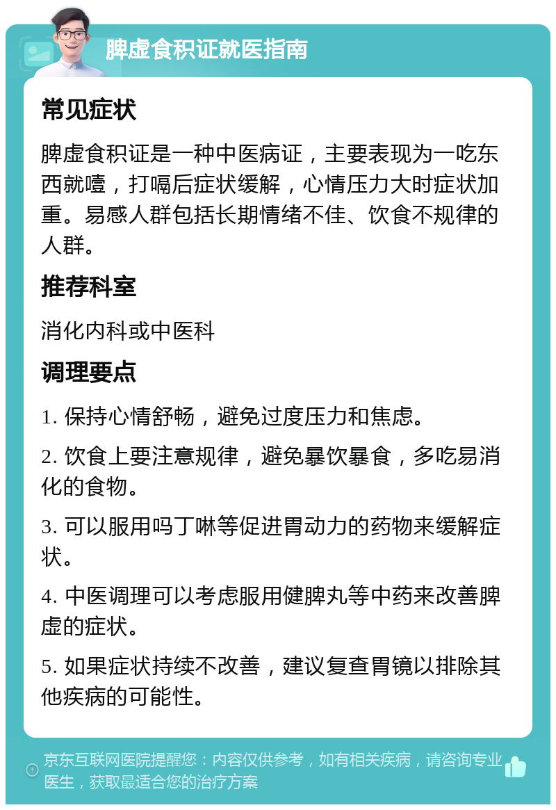 脾虚食积证就医指南 常见症状 脾虚食积证是一种中医病证，主要表现为一吃东西就噎，打嗝后症状缓解，心情压力大时症状加重。易感人群包括长期情绪不佳、饮食不规律的人群。 推荐科室 消化内科或中医科 调理要点 1. 保持心情舒畅，避免过度压力和焦虑。 2. 饮食上要注意规律，避免暴饮暴食，多吃易消化的食物。 3. 可以服用吗丁啉等促进胃动力的药物来缓解症状。 4. 中医调理可以考虑服用健脾丸等中药来改善脾虚的症状。 5. 如果症状持续不改善，建议复查胃镜以排除其他疾病的可能性。