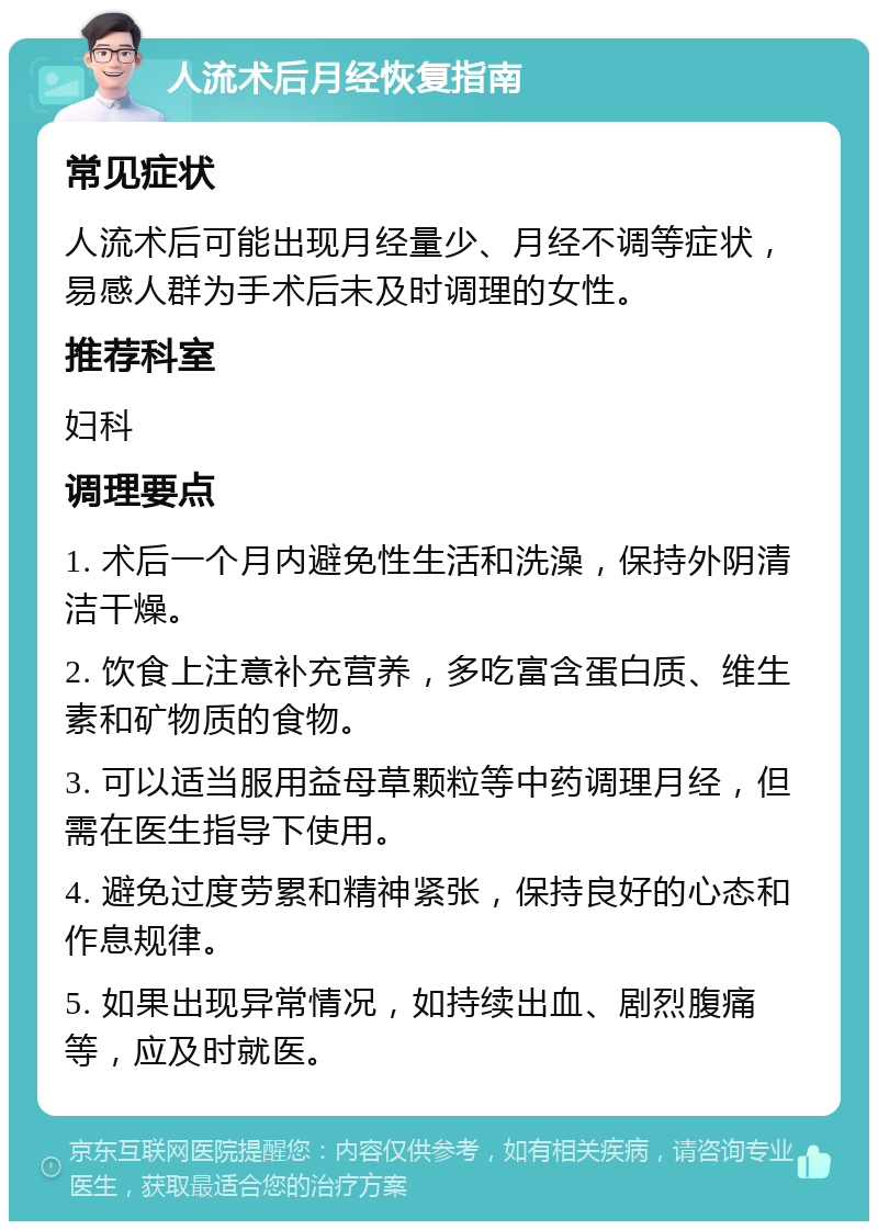 人流术后月经恢复指南 常见症状 人流术后可能出现月经量少、月经不调等症状，易感人群为手术后未及时调理的女性。 推荐科室 妇科 调理要点 1. 术后一个月内避免性生活和洗澡，保持外阴清洁干燥。 2. 饮食上注意补充营养，多吃富含蛋白质、维生素和矿物质的食物。 3. 可以适当服用益母草颗粒等中药调理月经，但需在医生指导下使用。 4. 避免过度劳累和精神紧张，保持良好的心态和作息规律。 5. 如果出现异常情况，如持续出血、剧烈腹痛等，应及时就医。