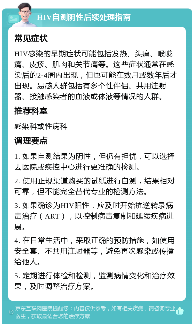 HIV自测阴性后续处理指南 常见症状 HIV感染的早期症状可能包括发热、头痛、喉咙痛、皮疹、肌肉和关节痛等。这些症状通常在感染后的2-4周内出现，但也可能在数月或数年后才出现。易感人群包括有多个性伴侣、共用注射器、接触感染者的血液或体液等情况的人群。 推荐科室 感染科或性病科 调理要点 1. 如果自测结果为阴性，但仍有担忧，可以选择去医院或疾控中心进行更准确的检测。 2. 使用正规渠道购买的试纸进行自测，结果相对可靠，但不能完全替代专业的检测方法。 3. 如果确诊为HIV阳性，应及时开始抗逆转录病毒治疗（ART），以控制病毒复制和延缓疾病进展。 4. 在日常生活中，采取正确的预防措施，如使用安全套、不共用注射器等，避免再次感染或传播给他人。 5. 定期进行体检和检测，监测病情变化和治疗效果，及时调整治疗方案。