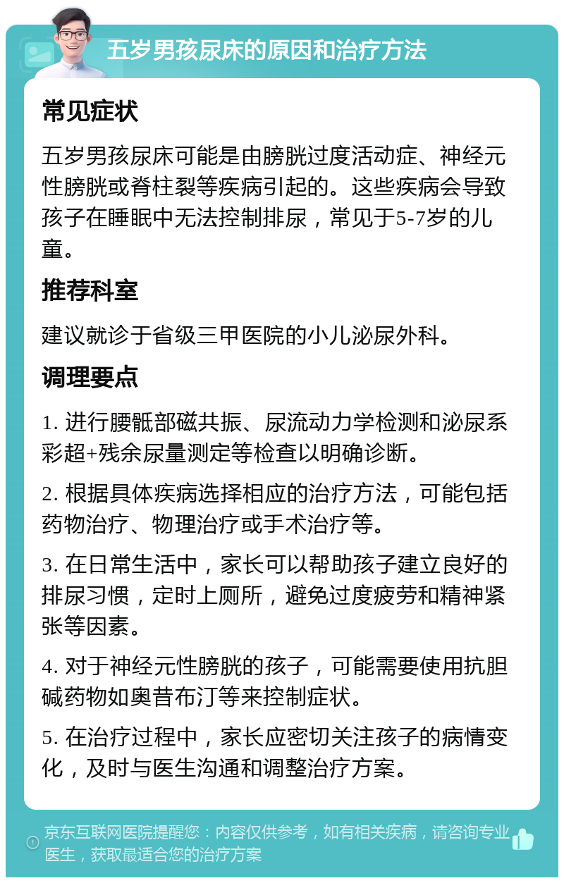 五岁男孩尿床的原因和治疗方法 常见症状 五岁男孩尿床可能是由膀胱过度活动症、神经元性膀胱或脊柱裂等疾病引起的。这些疾病会导致孩子在睡眠中无法控制排尿，常见于5-7岁的儿童。 推荐科室 建议就诊于省级三甲医院的小儿泌尿外科。 调理要点 1. 进行腰骶部磁共振、尿流动力学检测和泌尿系彩超+残余尿量测定等检查以明确诊断。 2. 根据具体疾病选择相应的治疗方法，可能包括药物治疗、物理治疗或手术治疗等。 3. 在日常生活中，家长可以帮助孩子建立良好的排尿习惯，定时上厕所，避免过度疲劳和精神紧张等因素。 4. 对于神经元性膀胱的孩子，可能需要使用抗胆碱药物如奥昔布汀等来控制症状。 5. 在治疗过程中，家长应密切关注孩子的病情变化，及时与医生沟通和调整治疗方案。