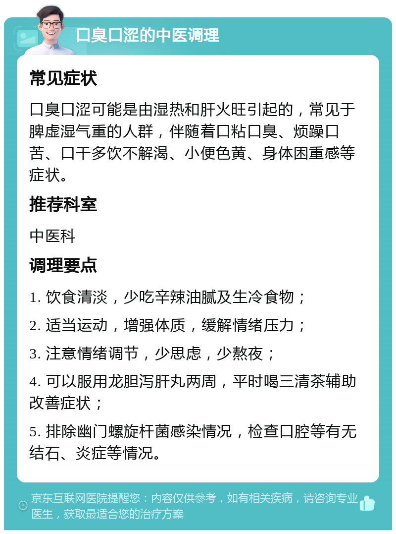 口臭口涩的中医调理 常见症状 口臭口涩可能是由湿热和肝火旺引起的，常见于脾虚湿气重的人群，伴随着口粘口臭、烦躁口苦、口干多饮不解渴、小便色黄、身体困重感等症状。 推荐科室 中医科 调理要点 1. 饮食清淡，少吃辛辣油腻及生冷食物； 2. 适当运动，增强体质，缓解情绪压力； 3. 注意情绪调节，少思虑，少熬夜； 4. 可以服用龙胆泻肝丸两周，平时喝三清茶辅助改善症状； 5. 排除幽门螺旋杆菌感染情况，检查口腔等有无结石、炎症等情况。