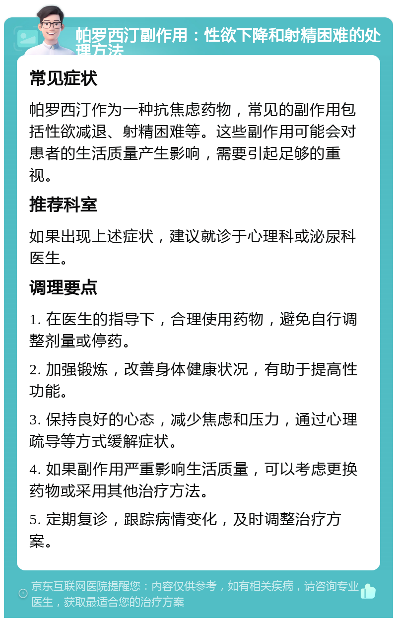 帕罗西汀副作用：性欲下降和射精困难的处理方法 常见症状 帕罗西汀作为一种抗焦虑药物，常见的副作用包括性欲减退、射精困难等。这些副作用可能会对患者的生活质量产生影响，需要引起足够的重视。 推荐科室 如果出现上述症状，建议就诊于心理科或泌尿科医生。 调理要点 1. 在医生的指导下，合理使用药物，避免自行调整剂量或停药。 2. 加强锻炼，改善身体健康状况，有助于提高性功能。 3. 保持良好的心态，减少焦虑和压力，通过心理疏导等方式缓解症状。 4. 如果副作用严重影响生活质量，可以考虑更换药物或采用其他治疗方法。 5. 定期复诊，跟踪病情变化，及时调整治疗方案。