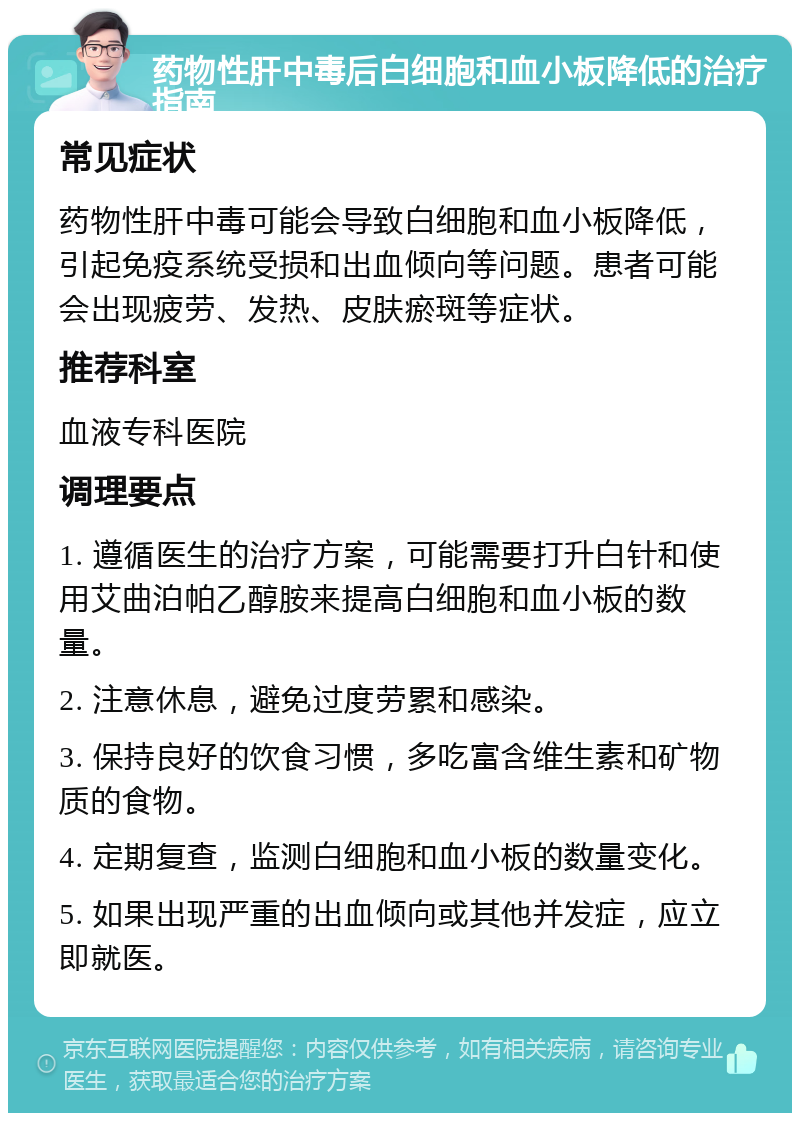 药物性肝中毒后白细胞和血小板降低的治疗指南 常见症状 药物性肝中毒可能会导致白细胞和血小板降低，引起免疫系统受损和出血倾向等问题。患者可能会出现疲劳、发热、皮肤瘀斑等症状。 推荐科室 血液专科医院 调理要点 1. 遵循医生的治疗方案，可能需要打升白针和使用艾曲泊帕乙醇胺来提高白细胞和血小板的数量。 2. 注意休息，避免过度劳累和感染。 3. 保持良好的饮食习惯，多吃富含维生素和矿物质的食物。 4. 定期复查，监测白细胞和血小板的数量变化。 5. 如果出现严重的出血倾向或其他并发症，应立即就医。