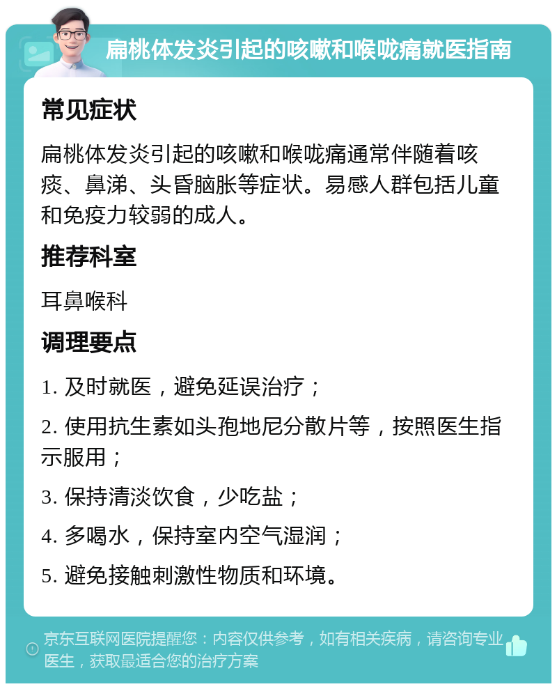 扁桃体发炎引起的咳嗽和喉咙痛就医指南 常见症状 扁桃体发炎引起的咳嗽和喉咙痛通常伴随着咳痰、鼻涕、头昏脑胀等症状。易感人群包括儿童和免疫力较弱的成人。 推荐科室 耳鼻喉科 调理要点 1. 及时就医，避免延误治疗； 2. 使用抗生素如头孢地尼分散片等，按照医生指示服用； 3. 保持清淡饮食，少吃盐； 4. 多喝水，保持室内空气湿润； 5. 避免接触刺激性物质和环境。