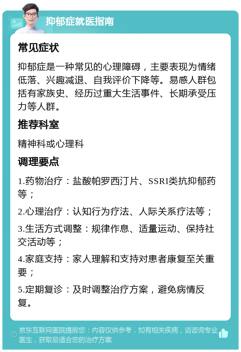 抑郁症就医指南 常见症状 抑郁症是一种常见的心理障碍，主要表现为情绪低落、兴趣减退、自我评价下降等。易感人群包括有家族史、经历过重大生活事件、长期承受压力等人群。 推荐科室 精神科或心理科 调理要点 1.药物治疗：盐酸帕罗西汀片、SSRI类抗抑郁药等； 2.心理治疗：认知行为疗法、人际关系疗法等； 3.生活方式调整：规律作息、适量运动、保持社交活动等； 4.家庭支持：家人理解和支持对患者康复至关重要； 5.定期复诊：及时调整治疗方案，避免病情反复。