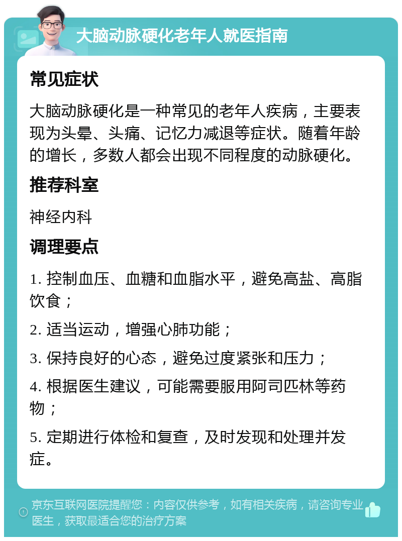 大脑动脉硬化老年人就医指南 常见症状 大脑动脉硬化是一种常见的老年人疾病，主要表现为头晕、头痛、记忆力减退等症状。随着年龄的增长，多数人都会出现不同程度的动脉硬化。 推荐科室 神经内科 调理要点 1. 控制血压、血糖和血脂水平，避免高盐、高脂饮食； 2. 适当运动，增强心肺功能； 3. 保持良好的心态，避免过度紧张和压力； 4. 根据医生建议，可能需要服用阿司匹林等药物； 5. 定期进行体检和复查，及时发现和处理并发症。