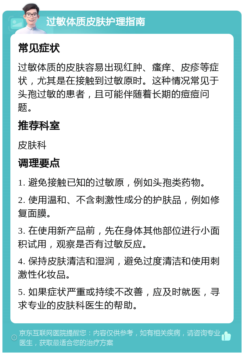 过敏体质皮肤护理指南 常见症状 过敏体质的皮肤容易出现红肿、瘙痒、皮疹等症状，尤其是在接触到过敏原时。这种情况常见于头孢过敏的患者，且可能伴随着长期的痘痘问题。 推荐科室 皮肤科 调理要点 1. 避免接触已知的过敏原，例如头孢类药物。 2. 使用温和、不含刺激性成分的护肤品，例如修复面膜。 3. 在使用新产品前，先在身体其他部位进行小面积试用，观察是否有过敏反应。 4. 保持皮肤清洁和湿润，避免过度清洁和使用刺激性化妆品。 5. 如果症状严重或持续不改善，应及时就医，寻求专业的皮肤科医生的帮助。