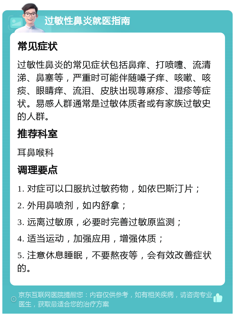 过敏性鼻炎就医指南 常见症状 过敏性鼻炎的常见症状包括鼻痒、打喷嚏、流清涕、鼻塞等，严重时可能伴随嗓子痒、咳嗽、咳痰、眼睛痒、流泪、皮肤出现荨麻疹、湿疹等症状。易感人群通常是过敏体质者或有家族过敏史的人群。 推荐科室 耳鼻喉科 调理要点 1. 对症可以口服抗过敏药物，如依巴斯汀片； 2. 外用鼻喷剂，如内舒拿； 3. 远离过敏原，必要时完善过敏原监测； 4. 适当运动，加强应用，增强体质； 5. 注意休息睡眠，不要熬夜等，会有效改善症状的。