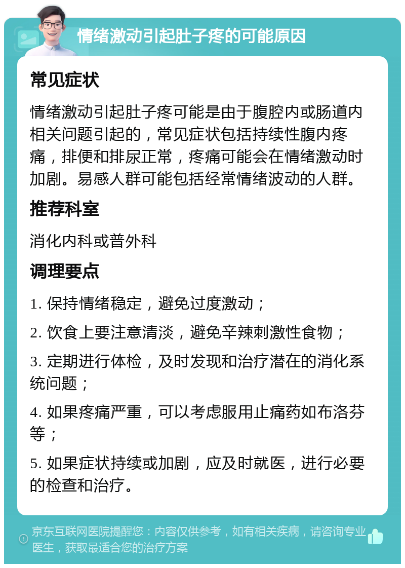 情绪激动引起肚子疼的可能原因 常见症状 情绪激动引起肚子疼可能是由于腹腔内或肠道内相关问题引起的，常见症状包括持续性腹内疼痛，排便和排尿正常，疼痛可能会在情绪激动时加剧。易感人群可能包括经常情绪波动的人群。 推荐科室 消化内科或普外科 调理要点 1. 保持情绪稳定，避免过度激动； 2. 饮食上要注意清淡，避免辛辣刺激性食物； 3. 定期进行体检，及时发现和治疗潜在的消化系统问题； 4. 如果疼痛严重，可以考虑服用止痛药如布洛芬等； 5. 如果症状持续或加剧，应及时就医，进行必要的检查和治疗。