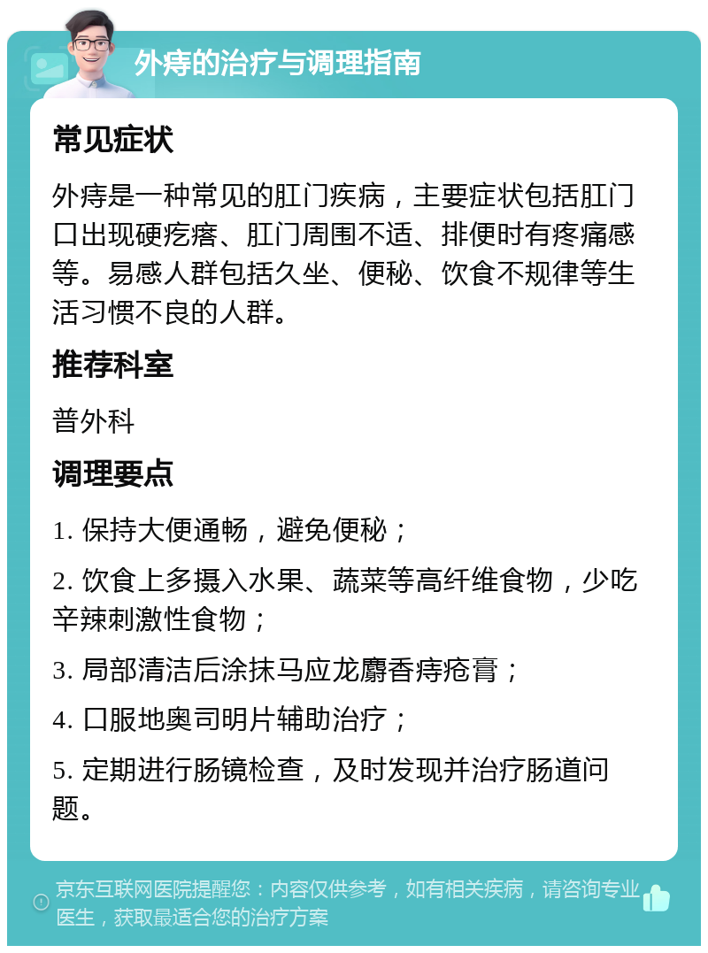 外痔的治疗与调理指南 常见症状 外痔是一种常见的肛门疾病，主要症状包括肛门口出现硬疙瘩、肛门周围不适、排便时有疼痛感等。易感人群包括久坐、便秘、饮食不规律等生活习惯不良的人群。 推荐科室 普外科 调理要点 1. 保持大便通畅，避免便秘； 2. 饮食上多摄入水果、蔬菜等高纤维食物，少吃辛辣刺激性食物； 3. 局部清洁后涂抹马应龙麝香痔疮膏； 4. 口服地奥司明片辅助治疗； 5. 定期进行肠镜检查，及时发现并治疗肠道问题。