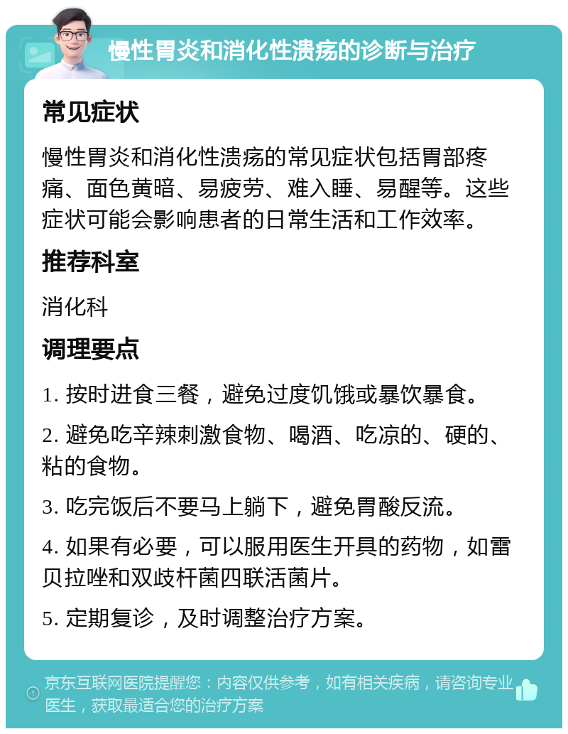 慢性胃炎和消化性溃疡的诊断与治疗 常见症状 慢性胃炎和消化性溃疡的常见症状包括胃部疼痛、面色黄暗、易疲劳、难入睡、易醒等。这些症状可能会影响患者的日常生活和工作效率。 推荐科室 消化科 调理要点 1. 按时进食三餐，避免过度饥饿或暴饮暴食。 2. 避免吃辛辣刺激食物、喝酒、吃凉的、硬的、粘的食物。 3. 吃完饭后不要马上躺下，避免胃酸反流。 4. 如果有必要，可以服用医生开具的药物，如雷贝拉唑和双歧杆菌四联活菌片。 5. 定期复诊，及时调整治疗方案。