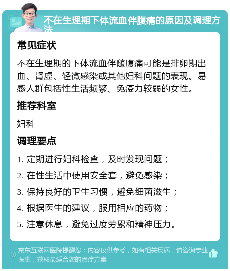 不在生理期下体流血伴腹痛的原因及调理方法 常见症状 不在生理期的下体流血伴随腹痛可能是排卵期出血、肾虚、轻微感染或其他妇科问题的表现。易感人群包括性生活频繁、免疫力较弱的女性。 推荐科室 妇科 调理要点 1. 定期进行妇科检查，及时发现问题； 2. 在性生活中使用安全套，避免感染； 3. 保持良好的卫生习惯，避免细菌滋生； 4. 根据医生的建议，服用相应的药物； 5. 注意休息，避免过度劳累和精神压力。