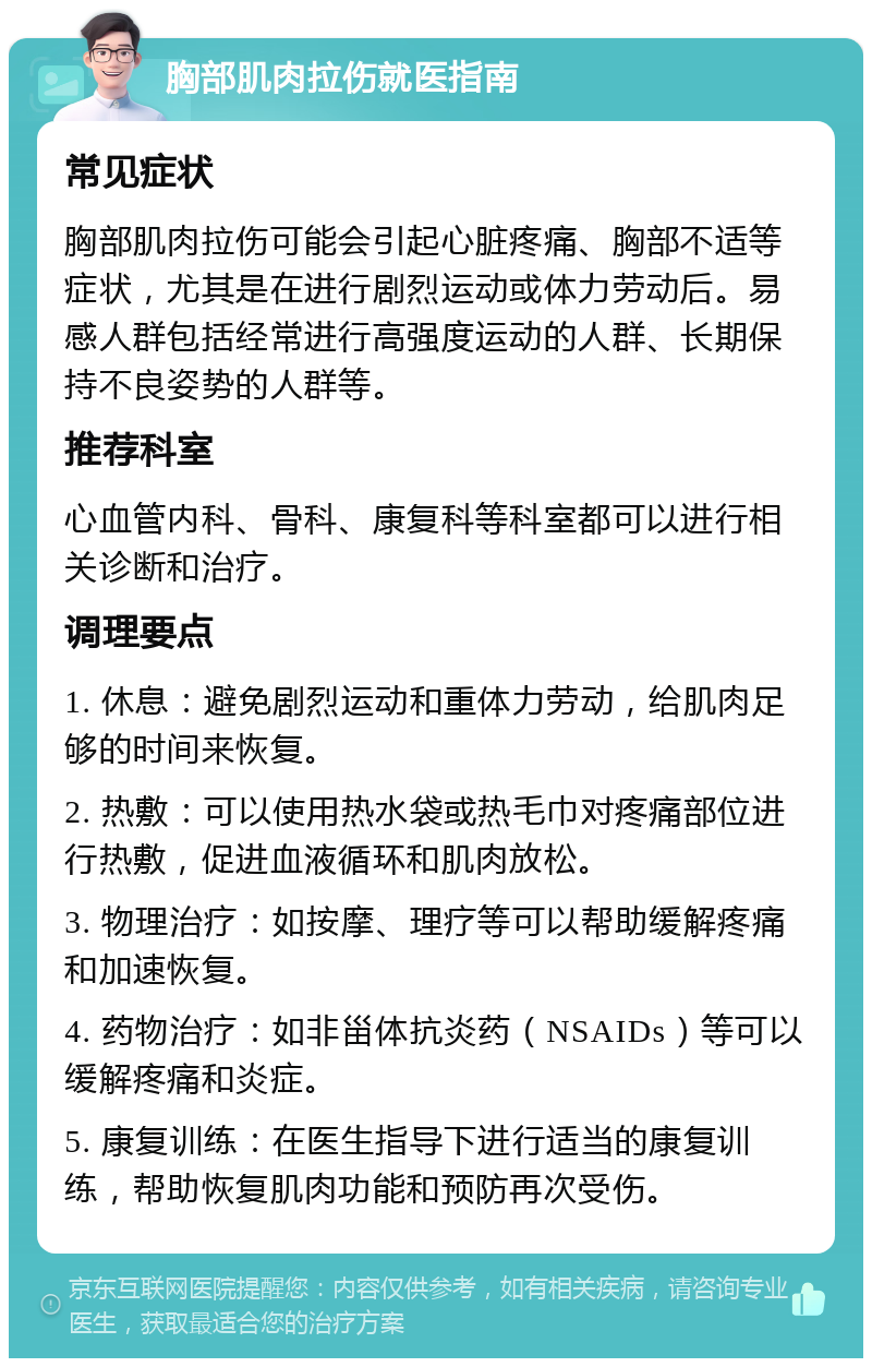 胸部肌肉拉伤就医指南 常见症状 胸部肌肉拉伤可能会引起心脏疼痛、胸部不适等症状，尤其是在进行剧烈运动或体力劳动后。易感人群包括经常进行高强度运动的人群、长期保持不良姿势的人群等。 推荐科室 心血管内科、骨科、康复科等科室都可以进行相关诊断和治疗。 调理要点 1. 休息：避免剧烈运动和重体力劳动，给肌肉足够的时间来恢复。 2. 热敷：可以使用热水袋或热毛巾对疼痛部位进行热敷，促进血液循环和肌肉放松。 3. 物理治疗：如按摩、理疗等可以帮助缓解疼痛和加速恢复。 4. 药物治疗：如非甾体抗炎药（NSAIDs）等可以缓解疼痛和炎症。 5. 康复训练：在医生指导下进行适当的康复训练，帮助恢复肌肉功能和预防再次受伤。