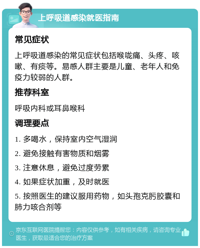 上呼吸道感染就医指南 常见症状 上呼吸道感染的常见症状包括喉咙痛、头疼、咳嗽、有痰等。易感人群主要是儿童、老年人和免疫力较弱的人群。 推荐科室 呼吸内科或耳鼻喉科 调理要点 1. 多喝水，保持室内空气湿润 2. 避免接触有害物质和烟雾 3. 注意休息，避免过度劳累 4. 如果症状加重，及时就医 5. 按照医生的建议服用药物，如头孢克肟胶囊和肺力咳合剂等