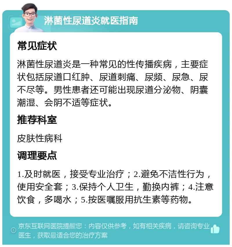 淋菌性尿道炎就医指南 常见症状 淋菌性尿道炎是一种常见的性传播疾病，主要症状包括尿道口红肿、尿道刺痛、尿频、尿急、尿不尽等。男性患者还可能出现尿道分泌物、阴囊潮湿、会阴不适等症状。 推荐科室 皮肤性病科 调理要点 1.及时就医，接受专业治疗；2.避免不洁性行为，使用安全套；3.保持个人卫生，勤换内裤；4.注意饮食，多喝水；5.按医嘱服用抗生素等药物。