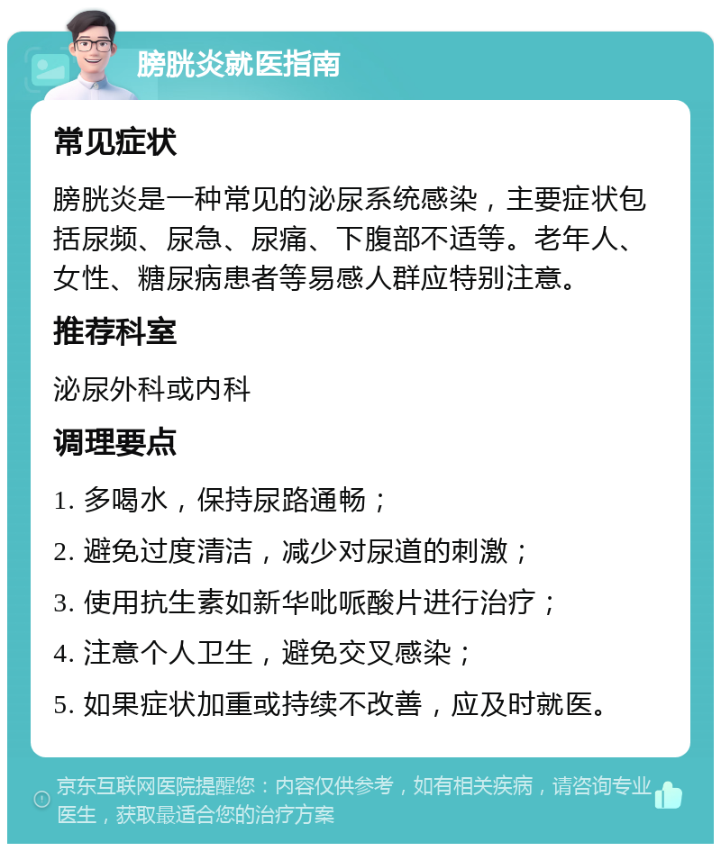 膀胱炎就医指南 常见症状 膀胱炎是一种常见的泌尿系统感染，主要症状包括尿频、尿急、尿痛、下腹部不适等。老年人、女性、糖尿病患者等易感人群应特别注意。 推荐科室 泌尿外科或内科 调理要点 1. 多喝水，保持尿路通畅； 2. 避免过度清洁，减少对尿道的刺激； 3. 使用抗生素如新华吡哌酸片进行治疗； 4. 注意个人卫生，避免交叉感染； 5. 如果症状加重或持续不改善，应及时就医。