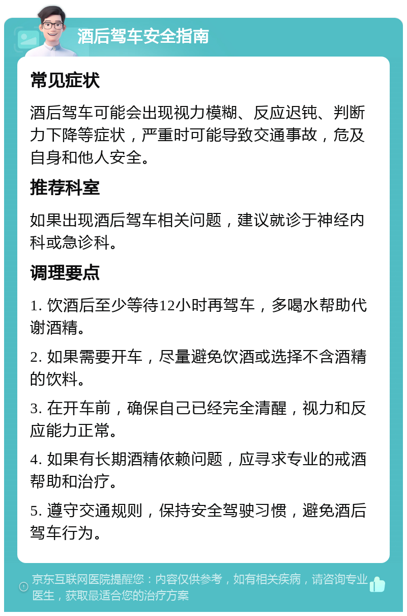 酒后驾车安全指南 常见症状 酒后驾车可能会出现视力模糊、反应迟钝、判断力下降等症状，严重时可能导致交通事故，危及自身和他人安全。 推荐科室 如果出现酒后驾车相关问题，建议就诊于神经内科或急诊科。 调理要点 1. 饮酒后至少等待12小时再驾车，多喝水帮助代谢酒精。 2. 如果需要开车，尽量避免饮酒或选择不含酒精的饮料。 3. 在开车前，确保自己已经完全清醒，视力和反应能力正常。 4. 如果有长期酒精依赖问题，应寻求专业的戒酒帮助和治疗。 5. 遵守交通规则，保持安全驾驶习惯，避免酒后驾车行为。