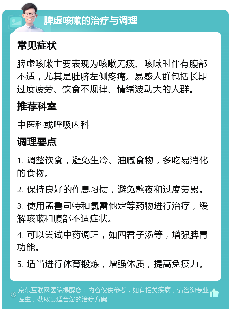 脾虚咳嗽的治疗与调理 常见症状 脾虚咳嗽主要表现为咳嗽无痰、咳嗽时伴有腹部不适，尤其是肚脐左侧疼痛。易感人群包括长期过度疲劳、饮食不规律、情绪波动大的人群。 推荐科室 中医科或呼吸内科 调理要点 1. 调整饮食，避免生冷、油腻食物，多吃易消化的食物。 2. 保持良好的作息习惯，避免熬夜和过度劳累。 3. 使用孟鲁司特和氯雷他定等药物进行治疗，缓解咳嗽和腹部不适症状。 4. 可以尝试中药调理，如四君子汤等，增强脾胃功能。 5. 适当进行体育锻炼，增强体质，提高免疫力。