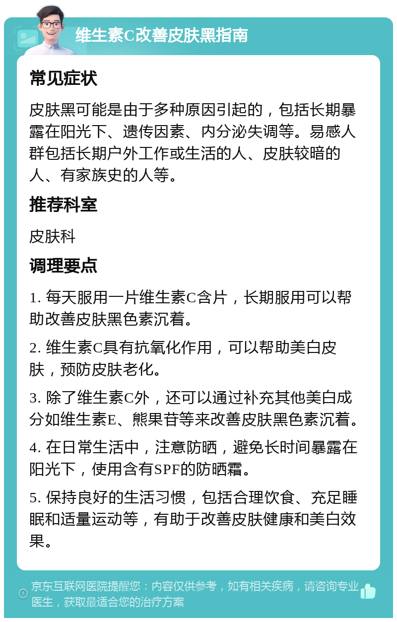 维生素C改善皮肤黑指南 常见症状 皮肤黑可能是由于多种原因引起的，包括长期暴露在阳光下、遗传因素、内分泌失调等。易感人群包括长期户外工作或生活的人、皮肤较暗的人、有家族史的人等。 推荐科室 皮肤科 调理要点 1. 每天服用一片维生素C含片，长期服用可以帮助改善皮肤黑色素沉着。 2. 维生素C具有抗氧化作用，可以帮助美白皮肤，预防皮肤老化。 3. 除了维生素C外，还可以通过补充其他美白成分如维生素E、熊果苷等来改善皮肤黑色素沉着。 4. 在日常生活中，注意防晒，避免长时间暴露在阳光下，使用含有SPF的防晒霜。 5. 保持良好的生活习惯，包括合理饮食、充足睡眠和适量运动等，有助于改善皮肤健康和美白效果。