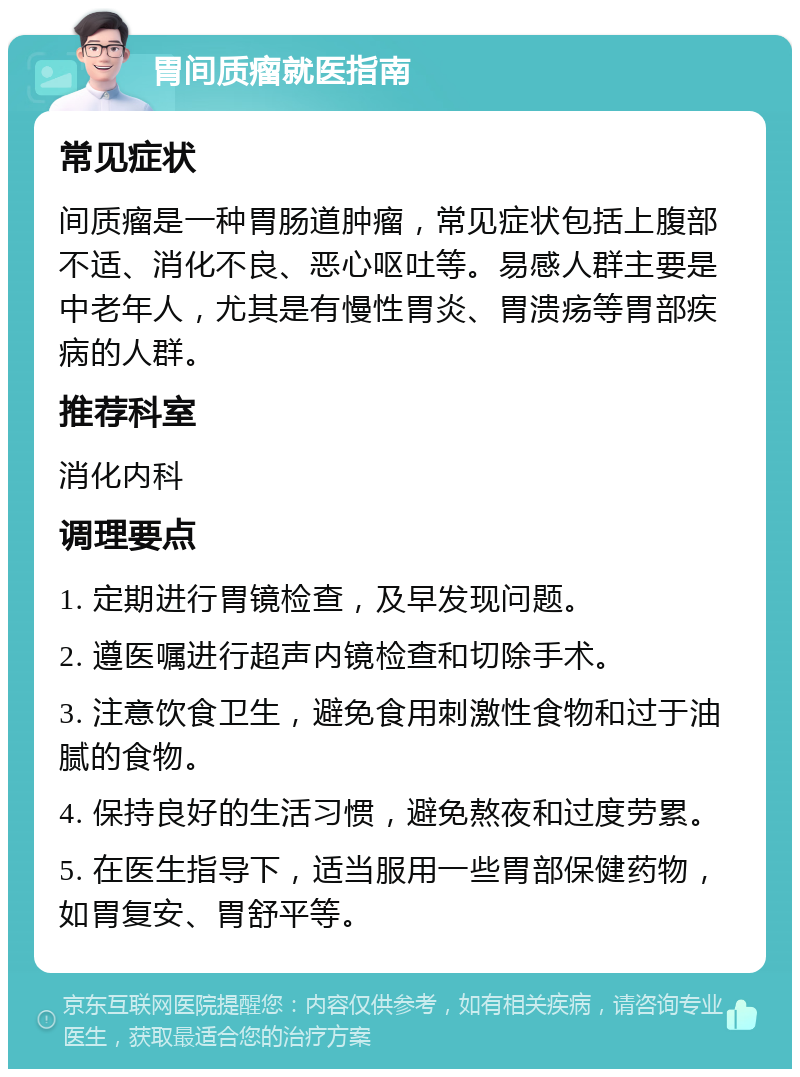 胃间质瘤就医指南 常见症状 间质瘤是一种胃肠道肿瘤，常见症状包括上腹部不适、消化不良、恶心呕吐等。易感人群主要是中老年人，尤其是有慢性胃炎、胃溃疡等胃部疾病的人群。 推荐科室 消化内科 调理要点 1. 定期进行胃镜检查，及早发现问题。 2. 遵医嘱进行超声内镜检查和切除手术。 3. 注意饮食卫生，避免食用刺激性食物和过于油腻的食物。 4. 保持良好的生活习惯，避免熬夜和过度劳累。 5. 在医生指导下，适当服用一些胃部保健药物，如胃复安、胃舒平等。