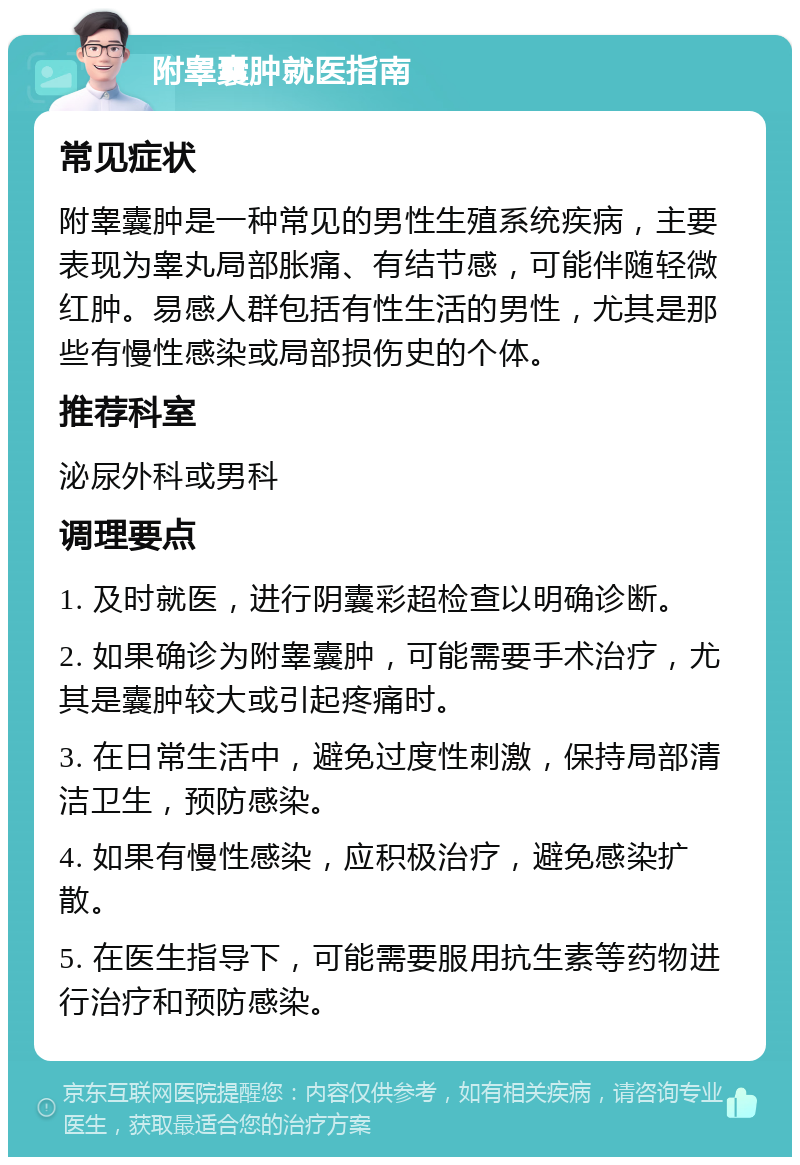 附睾囊肿就医指南 常见症状 附睾囊肿是一种常见的男性生殖系统疾病，主要表现为睾丸局部胀痛、有结节感，可能伴随轻微红肿。易感人群包括有性生活的男性，尤其是那些有慢性感染或局部损伤史的个体。 推荐科室 泌尿外科或男科 调理要点 1. 及时就医，进行阴囊彩超检查以明确诊断。 2. 如果确诊为附睾囊肿，可能需要手术治疗，尤其是囊肿较大或引起疼痛时。 3. 在日常生活中，避免过度性刺激，保持局部清洁卫生，预防感染。 4. 如果有慢性感染，应积极治疗，避免感染扩散。 5. 在医生指导下，可能需要服用抗生素等药物进行治疗和预防感染。